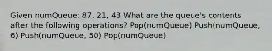 Given numQueue: 87, 21, 43 What are the queue's contents after the following operations? Pop(numQueue) Push(numQueue, 6) Push(numQueue, 50) Pop(numQueue)