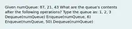 Given numQueue: 87, 21, 43 What are the queue's contents after the following operations? Type the queue as: 1, 2, 3 Dequeue(numQueue) Enqueue(numQueue, 6) Enqueue(numQueue, 50) Dequeue(numQueue)