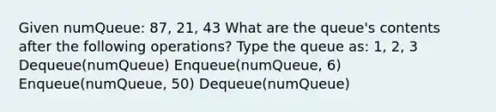 Given numQueue: 87, 21, 43 What are the queue's contents after the following operations? Type the queue as: 1, 2, 3 Dequeue(numQueue) Enqueue(numQueue, 6) Enqueue(numQueue, 50) Dequeue(numQueue)