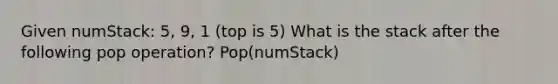 Given numStack: 5, 9, 1 (top is 5) What is the stack after the following pop operation? Pop(numStack)