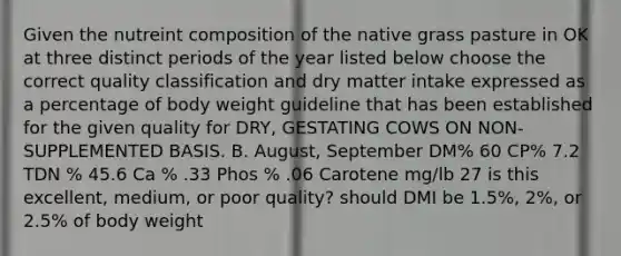 Given the nutreint composition of the native grass pasture in OK at three distinct periods of the year listed below choose the correct quality classification and dry matter intake expressed as a percentage of body weight guideline that has been established for the given quality for DRY, GESTATING COWS ON NON-SUPPLEMENTED BASIS. B. August, September DM% 60 CP% 7.2 TDN % 45.6 Ca % .33 Phos % .06 Carotene mg/lb 27 is this excellent, medium, or poor quality? should DMI be 1.5%, 2%, or 2.5% of body weight