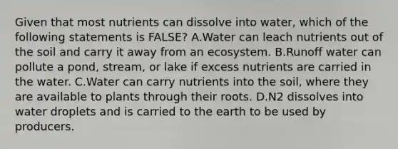 Given that most nutrients can dissolve into water, which of the following statements is FALSE? A.Water can leach nutrients out of the soil and carry it away from an ecosystem. B.Runoff water can pollute a pond, stream, or lake if excess nutrients are carried in the water. C.Water can carry nutrients into the soil, where they are available to plants through their roots. D.N2 dissolves into water droplets and is carried to the earth to be used by producers.