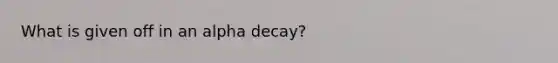 What is given off in an alpha decay?