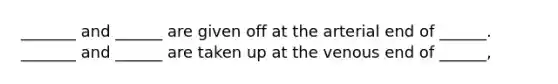 _______ and ______ are given off at the arterial end of ______. _______ and ______ are taken up at the venous end of ______,