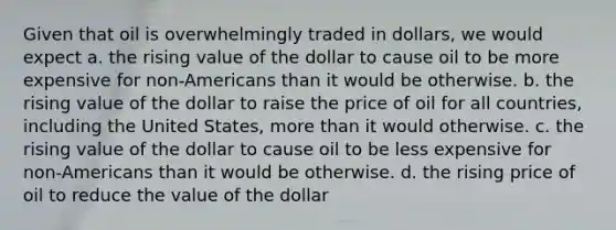 Given that oil is overwhelmingly traded in dollars, we would expect a. the rising value of the dollar to cause oil to be more expensive for non-Americans than it would be otherwise. b. the rising value of the dollar to raise the price of oil for all countries, including the United States, <a href='https://www.questionai.com/knowledge/keWHlEPx42-more-than' class='anchor-knowledge'>more than</a> it would otherwise. c. the rising value of the dollar to cause oil to be less expensive for non-Americans than it would be otherwise. d. the rising price of oil to reduce the value of the dollar