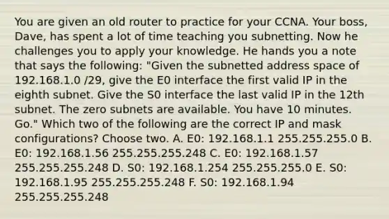 You are given an old router to practice for your CCNA. Your boss, Dave, has spent a lot of time teaching you subnetting. Now he challenges you to apply your knowledge. He hands you a note that says the following: "Given the subnetted address space of 192.168.1.0 /29, give the E0 interface the first valid IP in the eighth subnet. Give the S0 interface the last valid IP in the 12th subnet. The zero subnets are available. You have 10 minutes. Go." Which two of the following are the correct IP and mask configurations? Choose two. A. E0: 192.168.1.1 255.255.255.0 B. E0: 192.168.1.56 255.255.255.248 C. E0: 192.168.1.57 255.255.255.248 D. S0: 192.168.1.254 255.255.255.0 E. S0: 192.168.1.95 255.255.255.248 F. S0: 192.168.1.94 255.255.255.248