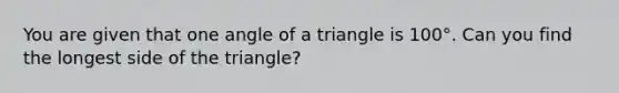 You are given that one angle of a triangle is 100°. Can you find the longest side of the triangle?