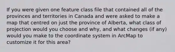 If you were given one feature class file that contained all of the provinces and territories in Canada and were asked to make a map that centred on just the province of Alberta, what class of projection would you choose and why, and what changes (if any) would you make to the coordinate system in ArcMap to customize it for this area?