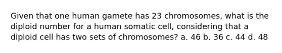 Given that one human gamete has 23 chromosomes, what is the diploid number for a human somatic cell, considering that a diploid cell has two sets of chromosomes? a. 46 b. 36 c. 44 d. 48