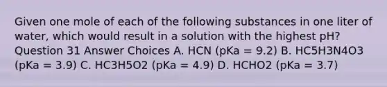 Given one mole of each of the following substances in one liter of water, which would result in a solution with the highest pH? Question 31 Answer Choices A. HCN (pKa = 9.2) B. HC5H3N4O3 (pKa = 3.9) C. HC3H5O2 (pKa = 4.9) D. HCHO2 (pKa = 3.7)