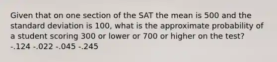 Given that on one section of the SAT the mean is 500 and the standard deviation is 100, what is the approximate probability of a student scoring 300 or lower or 700 or higher on the test? -.124 -.022 -.045 -.245