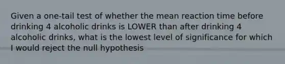 Given a one-tail test of whether the mean reaction time before drinking 4 alcoholic drinks is LOWER than after drinking 4 alcoholic drinks, what is the lowest level of significance for which I would reject the null hypothesis