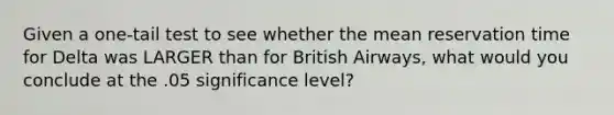 Given a one-tail test to see whether the mean reservation time for Delta was LARGER than for British Airways, what would you conclude at the .05 significance level?