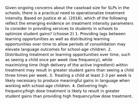 Given ongoing concerns about the caseload size for SLPs in the schools, there is a practical need to operationalize treatment intensity. Based on Justice et al. (2016), which of the following reflect the emerging evidence on treatment intensity parameters to consider in providing services to students in schools to optimize student gains? (choose 2) 1. Providing lags between learning opportunities as well as distributing learning opportunities over time to allow periods of consolidation may elevate language outcomes for school-age children. 2. Distributing treatment or learning opportunities over time, such as seeing a child once per week (low frequency), while maximizing time (high delivery of the active ingredient) within treatment may result in greater student gains than seeing a child three times per week. 3. Treating a child at least 2-3 per week is likely necessary to produce meaningful gains in language when working with school-age children. 4. Delivering high-frequency/high dose treatment is likely to result in greater student gains than providing high frequency/low dose treatment.