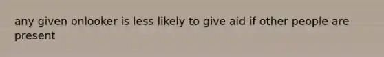 any given onlooker is less likely to give aid if other people are present