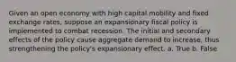 Given an open economy with high capital mobility and fixed exchange rates, suppose an expansionary fiscal policy is implemented to combat recession. The initial and secondary effects of the policy cause aggregate demand to increase, thus strengthening the policy's expansionary effect. a. True b. False