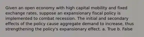 Given an open economy with high capital mobility and fixed exchange rates, suppose an expansionary fiscal policy is implemented to combat recession. The initial and secondary effects of the policy cause aggregate demand to increase, thus strengthening the policy's expansionary effect. a. True b. False