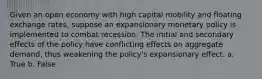 Given an open economy with high capital mobility and floating exchange rates, suppose an expansionary monetary policy is implemented to combat recession. The initial and secondary effects of the policy have conflicting effects on aggregate demand, thus weakening the policy's expansionary effect. a. True b. False