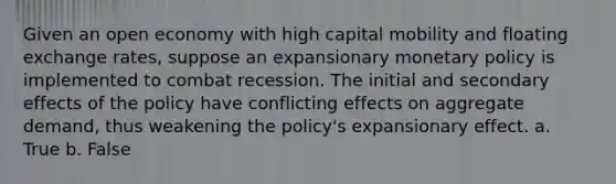 Given an open economy with high capital mobility and floating exchange rates, suppose an expansionary monetary policy is implemented to combat recession. The initial and secondary effects of the policy have conflicting effects on aggregate demand, thus weakening the policy's expansionary effect. a. True b. False