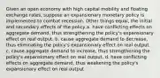 Given an open economy with high capital mobility and floating exchange rates, suppose an expansionary monetary policy is implemented to combat recession. Other things equal, the initial and secondary effects of the policy a. have conflicting effects on aggregate demand, thus strengthening the policy's expansionary effect on real output. b. cause aggregate demand to decrease, thus eliminating the policy's expansionary effect on real output. c. cause aggregate demand to increase, thus strengthening the policy's expansionary effect on real output. d. have conflicting effects on aggregate demand, thus weakening the policy's expansionary effect on real output