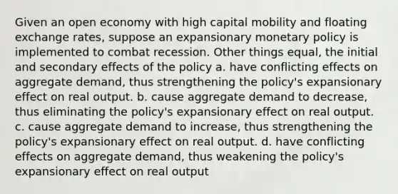 Given an open economy with high capital mobility and floating exchange rates, suppose an expansionary monetary policy is implemented to combat recession. Other things equal, the initial and secondary effects of the policy a. have conflicting effects on aggregate demand, thus strengthening the policy's expansionary effect on real output. b. cause aggregate demand to decrease, thus eliminating the policy's expansionary effect on real output. c. cause aggregate demand to increase, thus strengthening the policy's expansionary effect on real output. d. have conflicting effects on aggregate demand, thus weakening the policy's expansionary effect on real output