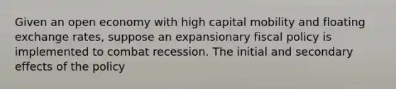 Given an open economy with high capital mobility and floating exchange rates, suppose an expansionary fiscal policy is implemented to combat recession. The initial and secondary effects of the policy