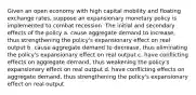 Given an open economy with high capital mobility and floating exchange rates, suppose an expansionary monetary policy is implemented to combat recession. The initial and secondary effects of the policy a. cause aggregate demand to increase, thus strengthening the policy's expansionary effect on real output b. cause aggregate demand to decrease, thus eliminating the policy's expansionary effect on real output c. have conflicting effects on aggregate demand, thus weakening the policy's expansionary effect on real output d. have conflicting effects on aggregate demand, thus strengthening the policy's expansionary effect on real output