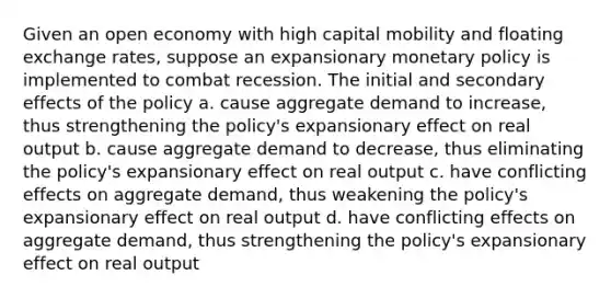 Given an open economy with high capital mobility and floating exchange rates, suppose an expansionary monetary policy is implemented to combat recession. The initial and secondary effects of the policy a. cause aggregate demand to increase, thus strengthening the policy's expansionary effect on real output b. cause aggregate demand to decrease, thus eliminating the policy's expansionary effect on real output c. have conflicting effects on aggregate demand, thus weakening the policy's expansionary effect on real output d. have conflicting effects on aggregate demand, thus strengthening the policy's expansionary effect on real output