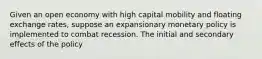 Given an open economy with high capital mobility and floating exchange rates, suppose an expansionary monetary policy is implemented to combat recession. The initial and secondary effects of the policy