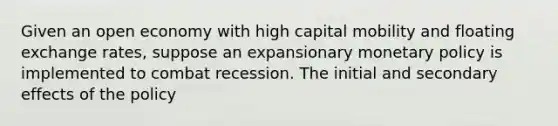 Given an open economy with high capital mobility and floating exchange rates, suppose an expansionary monetary policy is implemented to combat recession. The initial and secondary effects of the policy