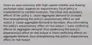 Given an open economy with high capital mobility and floating exchange rates, suppose an expansionary fiscal policy is implemented to combat recession. The initial and secondary effects of the policy a. cause aggregate demand to increase, thus strengthening the policy's expansionary effect on real output b. cause aggregate demand to decrease, thus eliminating the policy's expansionary effect on real output c. have conflicting effects on aggregate demand, thus weakening the policy's expansionary effect on real output d. have conflicting effects on aggregate demand, thus strengthening the policy's expansionary effect on real output