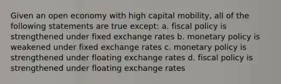 Given an open economy with high capital mobility, all of the following statements are true except: a. fiscal policy is strengthened under fixed exchange rates b. monetary policy is weakened under fixed exchange rates c. monetary policy is strengthened under floating exchange rates d. fiscal policy is strengthened under floating exchange rates