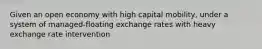 Given an open economy with high capital mobility, under a system of managed-floating exchange rates with heavy exchange rate intervention