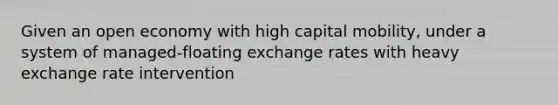 Given an open economy with high capital mobility, under a system of managed-floating exchange rates with heavy exchange rate intervention