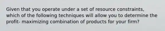 Given that you operate under a set of resource constraints, which of the following techniques will allow you to determine the profit- maximizing combination of products for your firm?