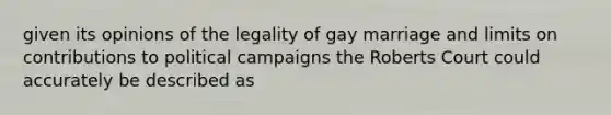 given its opinions of the legality of gay marriage and limits on contributions to political campaigns the Roberts Court could accurately be described as