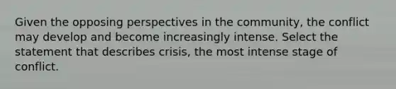 Given the opposing perspectives in the community, the conflict may develop and become increasingly intense. Select the statement that describes crisis, the most intense stage of conflict.