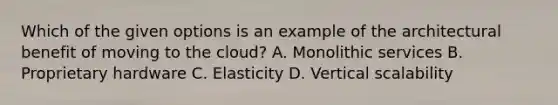 Which of the given options is an example of the architectural benefit of moving to the cloud? A. Monolithic services B. Proprietary hardware C. Elasticity D. Vertical scalability