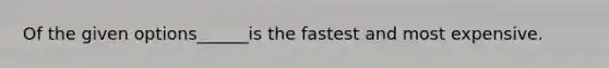 Of the given options______is the fastest and most expensive.