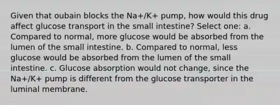 Given that oubain blocks the Na+/K+ pump, how would this drug affect glucose transport in the small intestine? Select one: a. Compared to normal, more glucose would be absorbed from the lumen of the small intestine. b. Compared to normal, less glucose would be absorbed from the lumen of the small intestine. c. Glucose absorption would not change, since the Na+/K+ pump is different from the glucose transporter in the luminal membrane.