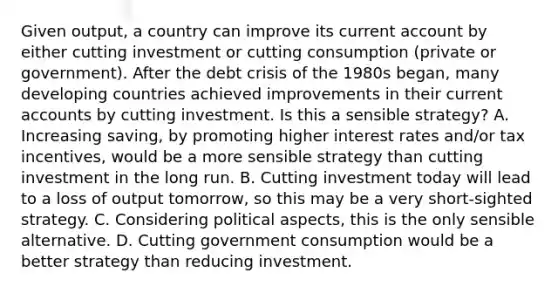 Given​ output, a country can improve its current account by either cutting investment or cutting consumption​ (private or​ government). After the debt crisis of the 1980s​ began, many developing countries achieved improvements in their current accounts by cutting investment. Is this a sensible​ strategy? A. Increasing​ saving, by promoting higher interest rates​ and/or tax​ incentives, would be a more sensible strategy than cutting investment in the long run. B. Cutting investment today will lead to a loss of output​ tomorrow, so this may be a very​ short-sighted strategy. C. Considering political​ aspects, this is the only sensible alternative. D. Cutting government consumption would be a better strategy than reducing investment.