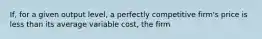 ​If, for a given output​ level, a perfectly competitive​ firm's price is less than its average variable​ cost, the firm