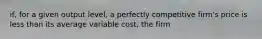 if, for a given output level, a perfectly competitive firm's price is less than its average variable cost, the firm