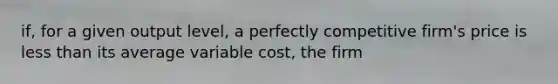 if, for a given output level, a perfectly competitive firm's price is less than its average variable cost, the firm