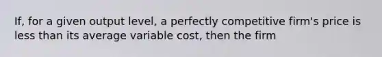 If, for a given output​ level, a perfectly competitive​ firm's price is <a href='https://www.questionai.com/knowledge/k7BtlYpAMX-less-than' class='anchor-knowledge'>less than</a> its average variable​ cost, then the firm