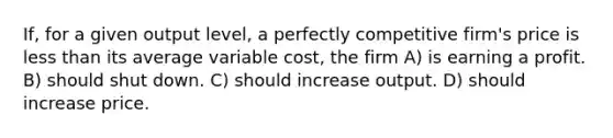 If, for a given output level, a perfectly competitive firm's price is less than its average variable cost, the firm A) is earning a profit. B) should shut down. C) should increase output. D) should increase price.