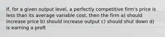 If, for a given output level, a perfectly competitive firm's price is less than its average variable cost, then the firm a) should increase price b) should increase output c) should shut down d) is earning a proft