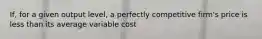 If, for a given output level, a perfectly competitive firm's price is less than its average variable cost