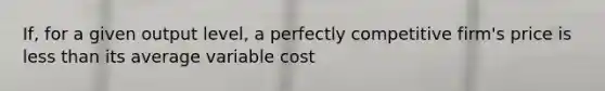 If, for a given output level, a perfectly competitive firm's price is less than its average variable cost