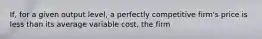 If, for a given output​ level, a perfectly competitive​ firm's price is less than its average variable​ cost, the firm